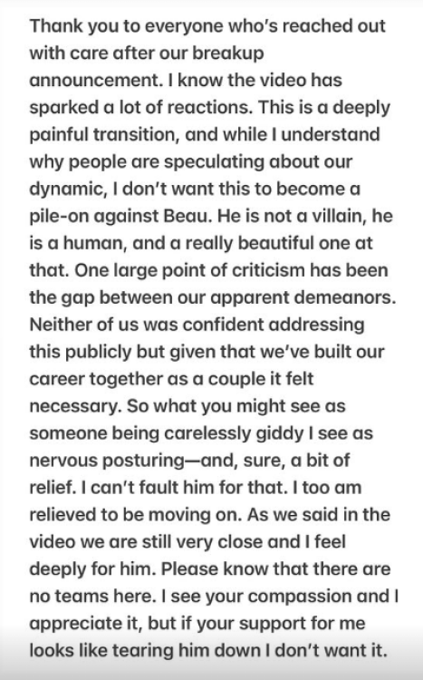IG post from Matt Armato: "Thank you to everyone who's reached out with care after our breakup announcement. I know the video has sparked a lot of reactions. This is a deeply painful transition, and while I understand why people are speculating about our dynamic, I don't want this to become a pile-on against Beau. He is not a villain, he is a human, and a really beautiful one at that. One large point of criticism has been the gap between our apparent demeanors. Neither of us was confident addressing this publicly but given that we've built our career together as a couple it felt necessary. So what you might see as someone being carelessly giddy I see as nervous posturing-and, sure, a bit of relief. I can't fault him for that. I too am relieved to be moving on. As we said in the video we are still very close and I feel deeply for him. Please know that there are no teams here. I see your compassion and I appreciate it, but if your support for me looks like tearing him down I don't want it."